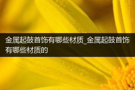 金属起鼓首饰有哪些材质_金属起鼓首饰有哪些材质的