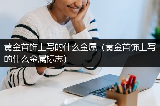 黄金首饰上写的什么金属（黄金首饰上写的什么金属标志）