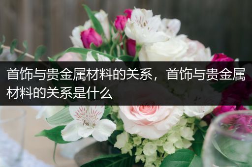 首饰与贵金属材料的关系，首饰与贵金属材料的关系是什么
