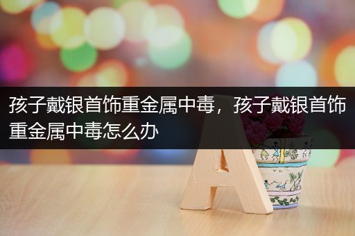 孩子戴银首饰重金属中毒，孩子戴银首饰重金属中毒怎么办