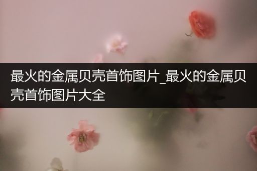 最火的金属贝壳首饰图片_最火的金属贝壳首饰图片大全