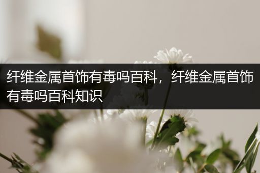 纤维金属首饰有毒吗百科，纤维金属首饰有毒吗百科知识