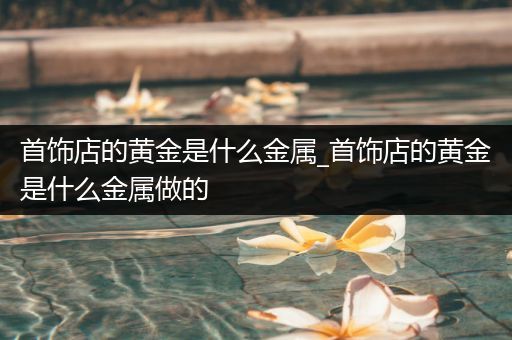 首饰店的黄金是什么金属_首饰店的黄金是什么金属做的