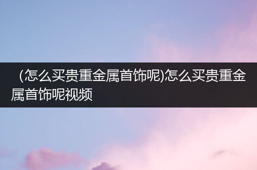 （怎么买贵重金属首饰呢)怎么买贵重金属首饰呢视频