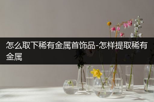 怎么取下稀有金属首饰品-怎样提取稀有金属