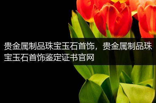 贵金属制品珠宝玉石首饰，贵金属制品珠宝玉石首饰鉴定证书官网