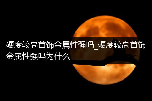 硬度较高首饰金属性强吗_硬度较高首饰金属性强吗为什么