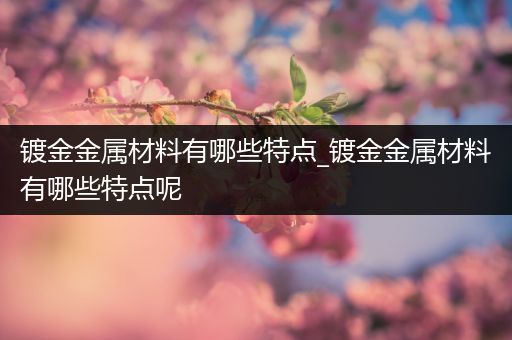 镀金金属材料有哪些特点_镀金金属材料有哪些特点呢