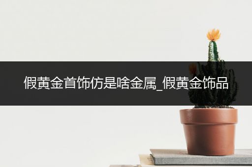假黄金首饰仿是啥金属_假黄金饰品