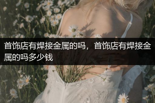 首饰店有焊接金属的吗，首饰店有焊接金属的吗多少钱