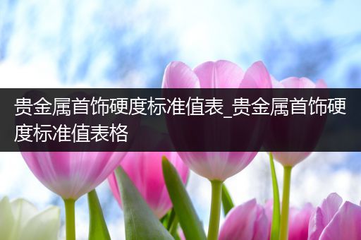 贵金属首饰硬度标准值表_贵金属首饰硬度标准值表格