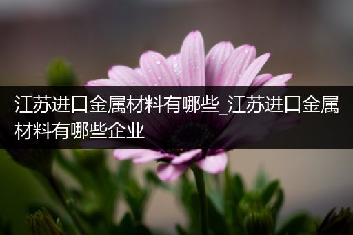 江苏进口金属材料有哪些_江苏进口金属材料有哪些企业