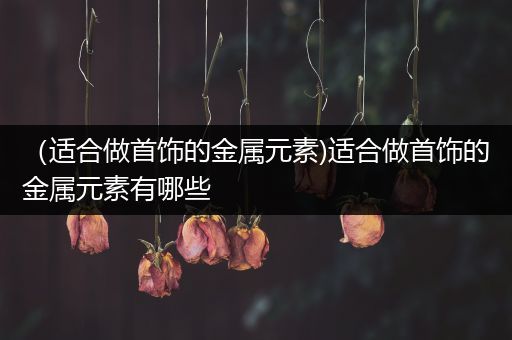 （适合做首饰的金属元素)适合做首饰的金属元素有哪些
