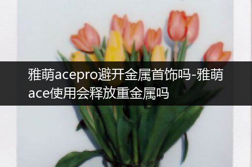 雅萌acepro避开金属首饰吗-雅萌ace使用会释放重金属吗