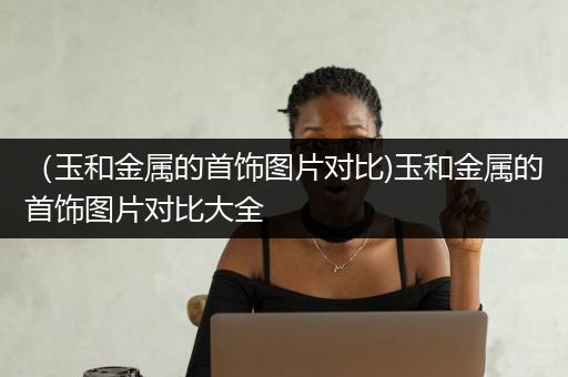（玉和金属的首饰图片对比)玉和金属的首饰图片对比大全