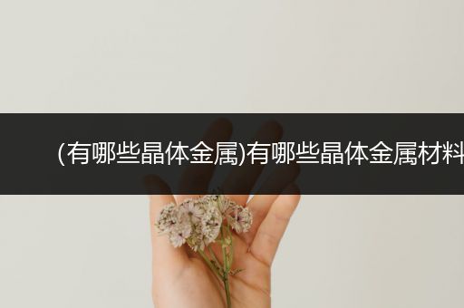 （有哪些晶体金属)有哪些晶体金属材料