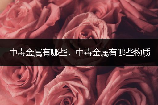 中毒金属有哪些，中毒金属有哪些物质