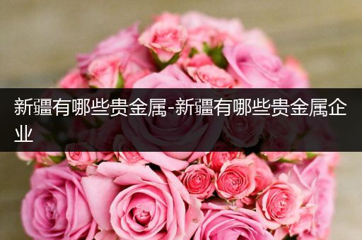 新疆有哪些贵金属-新疆有哪些贵金属企业