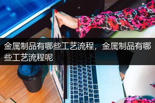 金属制品有哪些工艺流程，金属制品有哪些工艺流程呢