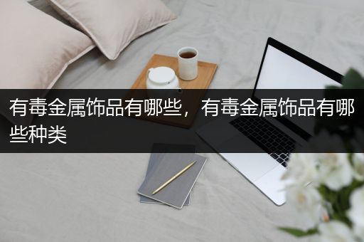 有毒金属饰品有哪些，有毒金属饰品有哪些种类