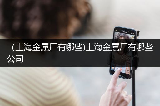 （上海金属厂有哪些)上海金属厂有哪些公司