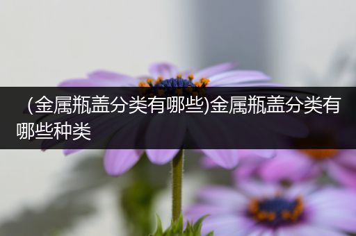 （金属瓶盖分类有哪些)金属瓶盖分类有哪些种类
