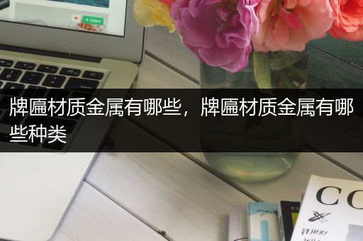 牌匾材质金属有哪些，牌匾材质金属有哪些种类