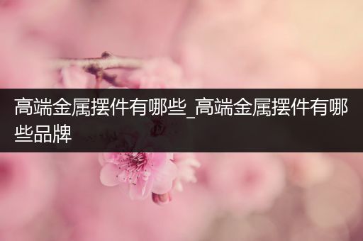 高端金属摆件有哪些_高端金属摆件有哪些品牌