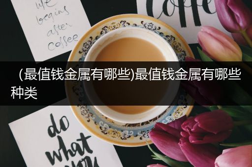 （最值钱金属有哪些)最值钱金属有哪些种类