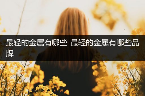 最轻的金属有哪些-最轻的金属有哪些品牌
