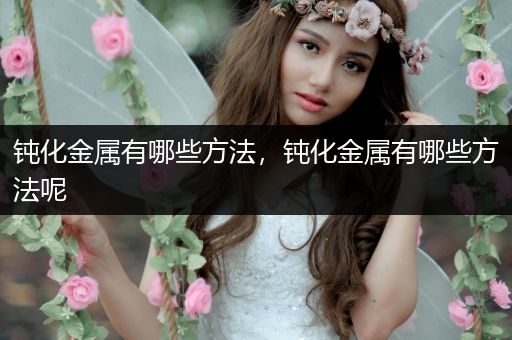钝化金属有哪些方法，钝化金属有哪些方法呢