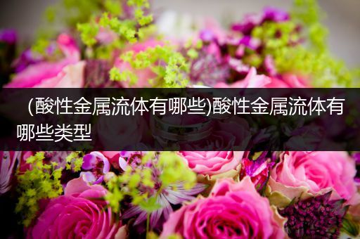 （酸性金属流体有哪些)酸性金属流体有哪些类型