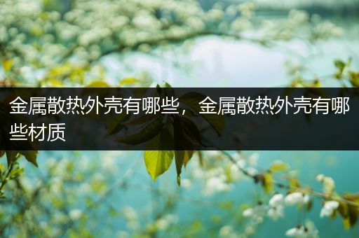 金属散热外壳有哪些，金属散热外壳有哪些材质