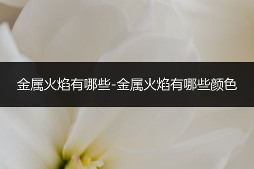 金属火焰有哪些-金属火焰有哪些颜色