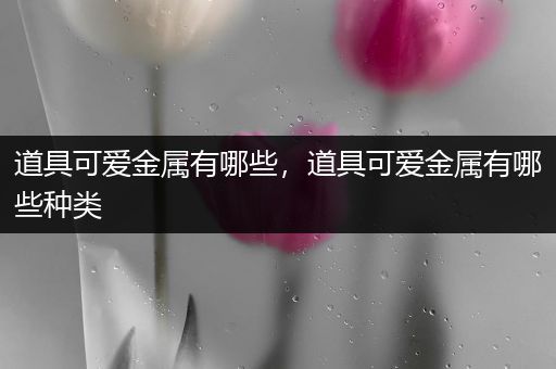 道具可爱金属有哪些，道具可爱金属有哪些种类