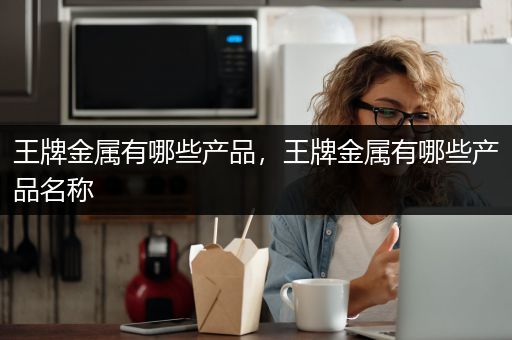 王牌金属有哪些产品，王牌金属有哪些产品名称