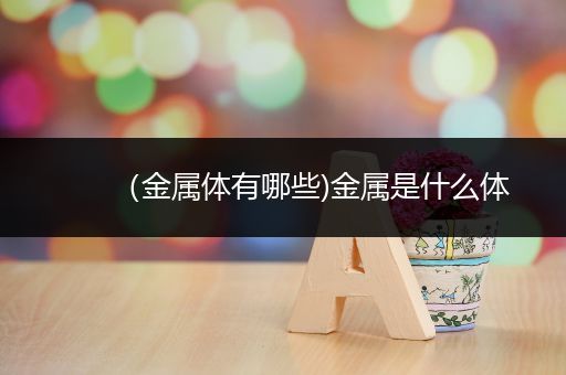 （金属体有哪些)金属是什么体