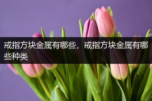戒指方块金属有哪些，戒指方块金属有哪些种类