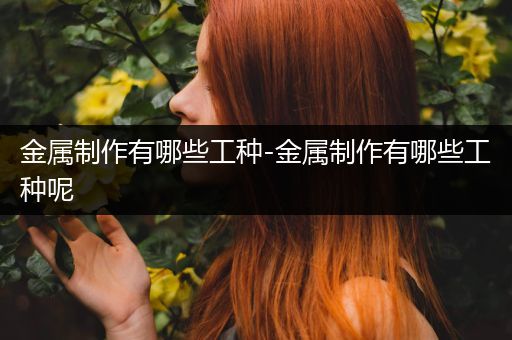 金属制作有哪些工种-金属制作有哪些工种呢