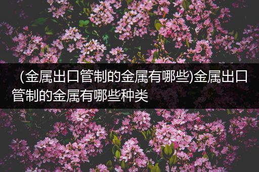 （金属出口管制的金属有哪些)金属出口管制的金属有哪些种类