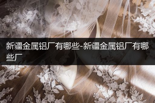 新疆金属铝厂有哪些-新疆金属铝厂有哪些厂