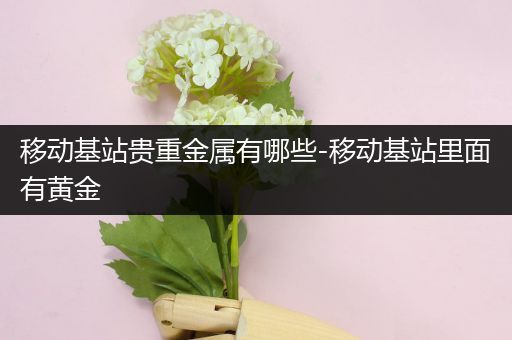 移动基站贵重金属有哪些-移动基站里面有黄金
