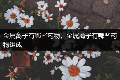 金属离子有哪些药物，金属离子有哪些药物组成