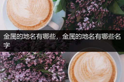 金属的地名有哪些，金属的地名有哪些名字