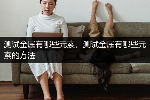 测试金属有哪些元素，测试金属有哪些元素的方法