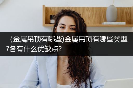 （金属吊顶有哪些)金属吊顶有哪些类型?各有什么优缺点?