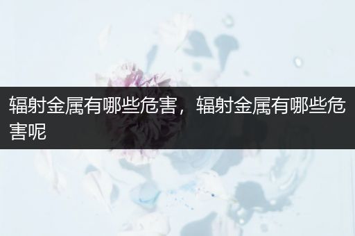 辐射金属有哪些危害，辐射金属有哪些危害呢