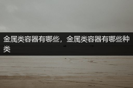 金属类容器有哪些，金属类容器有哪些种类