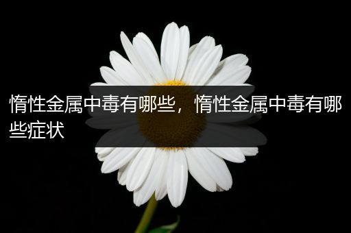 惰性金属中毒有哪些，惰性金属中毒有哪些症状
