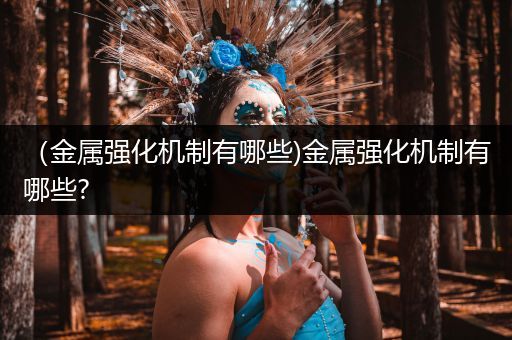 （金属强化机制有哪些)金属强化机制有哪些?